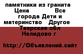 памятники из гранита › Цена ­ 10 000 - Все города Дети и материнство » Другое   . Тверская обл.,Нелидово г.
